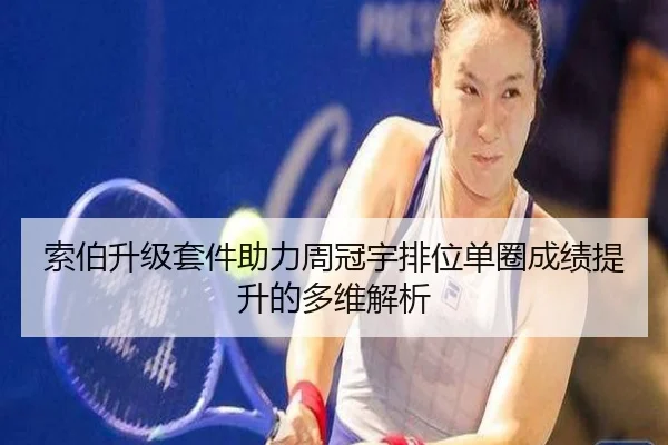 索伯升级套件助力周冠宇排位单圈成绩提升的多维解析